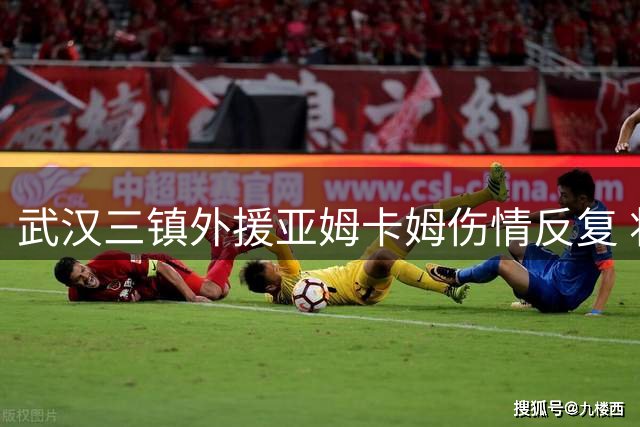 武汉三镇外援亚姆卡姆伤情反复 将缺席中超关键战役